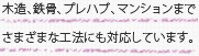 木造、鉄骨、プレハブ、マンションまでさまざまな工法にも対応しています。