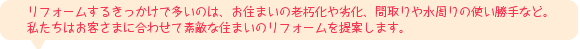 リフォームするきっかけで多いのは、お住まいの老朽化や劣化、間取りや水周りの使い勝手など。私たちはお客さまに合わせて素敵な住まいのリフォームを提案します。