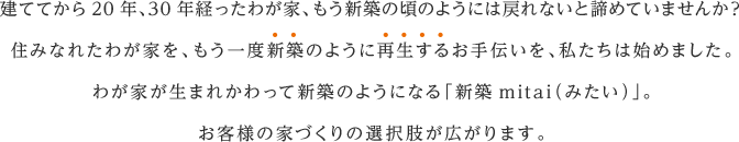 建ててから20年、30年経ったわが家、もう新築の頃のようには戻れないと諦めていませんか？
                                                                    住みなれたわが家を、もう一度新築のように再生するお手伝いを、私たちは始めました。
                                                                    わが家が生まれかわって新築のようになる「新築mitai（みたい）」。
                                                                    お客様の家づくりの選択肢が広がります。